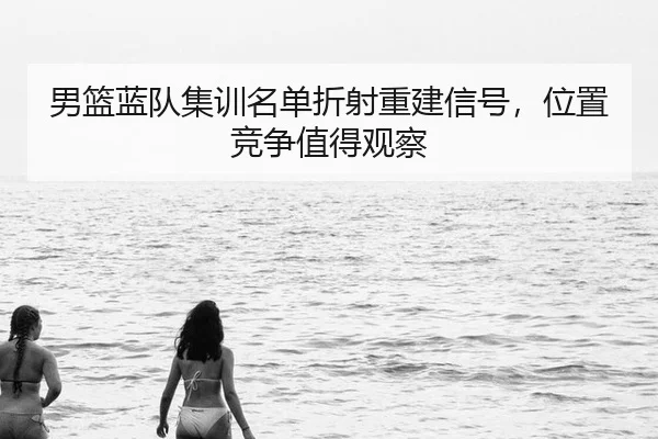 男篮蓝队集训名单折射重建信号，位置竞争值得观察