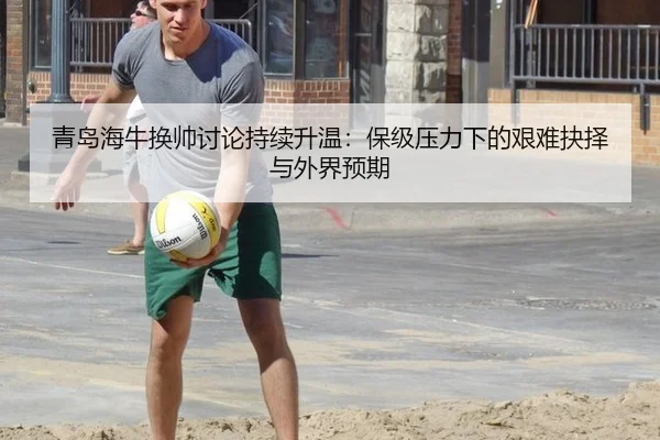 青岛海牛换帅讨论持续升温：保级压力下的艰难抉择与外界预期